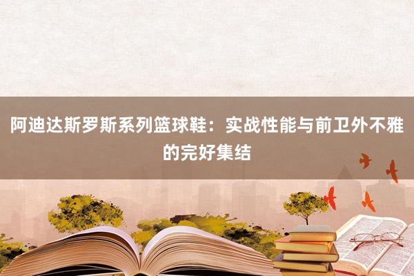 阿迪达斯罗斯系列篮球鞋：实战性能与前卫外不雅的完好集结